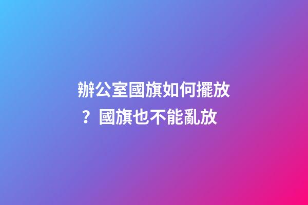 辦公室國旗如何擺放？國旗也不能亂放